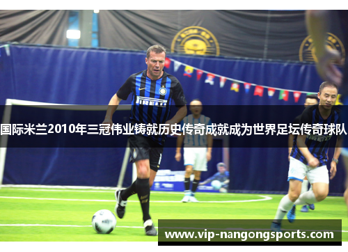 国际米兰2010年三冠伟业铸就历史传奇成就成为世界足坛传奇球队