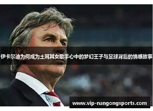 伊卡尔迪为何成为土耳其女歌手心中的梦幻王子与足球背后的情感故事